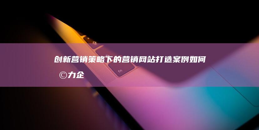 创新营销策略下的营销网站打造：案例如何助力企业品牌提升